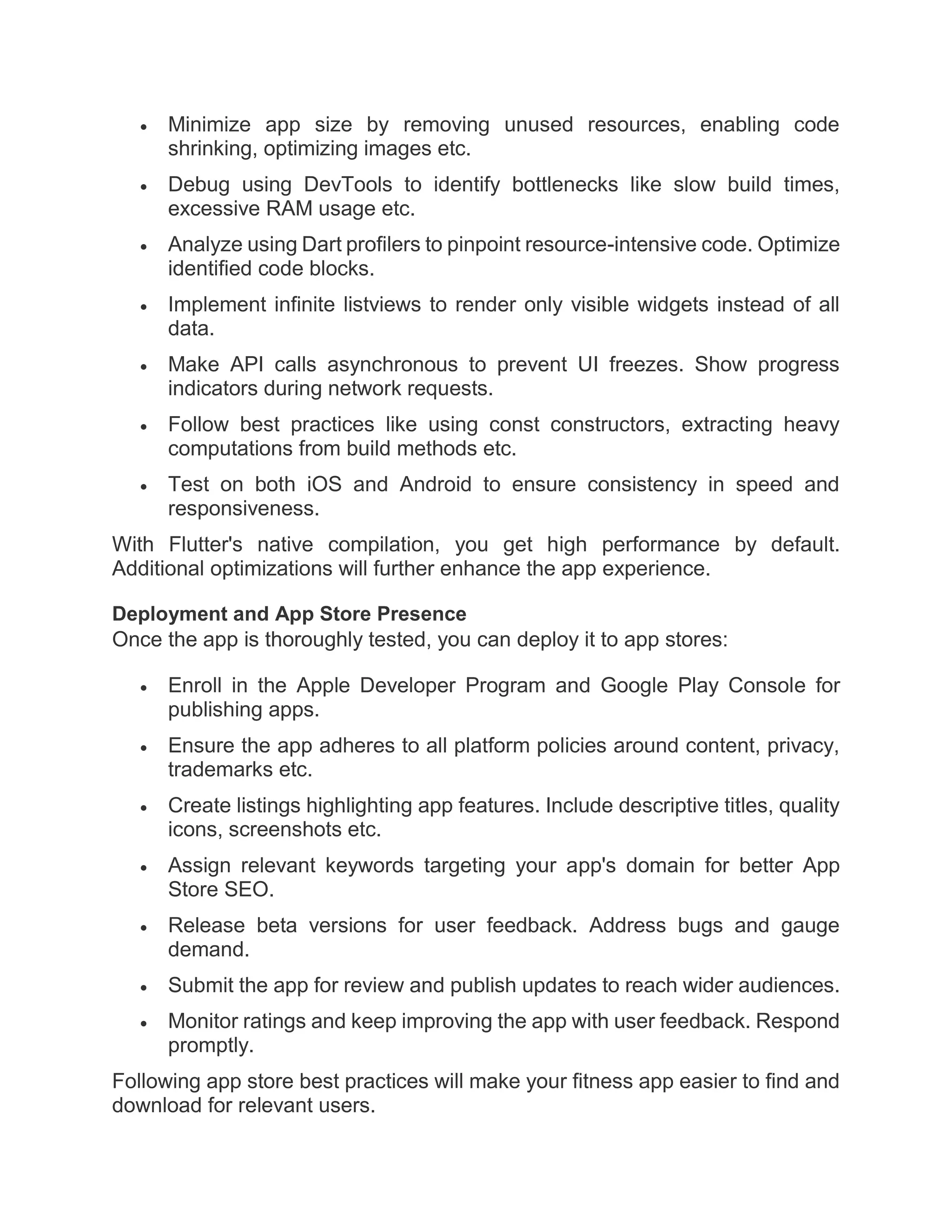  Minimize app size by removing unused resources, enabling code
shrinking, optimizing images etc.
 Debug using DevTools to identify bottlenecks like slow build times,
excessive RAM usage etc.
 Analyze using Dart profilers to pinpoint resource-intensive code. Optimize
identified code blocks.
 Implement infinite listviews to render only visible widgets instead of all
data.
 Make API calls asynchronous to prevent UI freezes. Show progress
indicators during network requests.
 Follow best practices like using const constructors, extracting heavy
computations from build methods etc.
 Test on both iOS and Android to ensure consistency in speed and
responsiveness.
With Flutter's native compilation, you get high performance by default.
Additional optimizations will further enhance the app experience.
Deployment and App Store Presence
Once the app is thoroughly tested, you can deploy it to app stores:
 Enroll in the Apple Developer Program and Google Play Console for
publishing apps.
 Ensure the app adheres to all platform policies around content, privacy,
trademarks etc.
 Create listings highlighting app features. Include descriptive titles, quality
icons, screenshots etc.
 Assign relevant keywords targeting your app's domain for better App
Store SEO.
 Release beta versions for user feedback. Address bugs and gauge
demand.
 Submit the app for review and publish updates to reach wider audiences.
 Monitor ratings and keep improving the app with user feedback. Respond
promptly.
Following app store best practices will make your fitness app easier to find and
download for relevant users.
 
