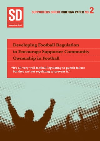 Developing Football Regulation to Encourage Supporter Community Ownership in Football 	 1
Supporters Direct BRIEFING Paper No.2
Developing Football Regulation
to Encourage Supporter Community
Ownership in Football
“It’s all very well football legislating to punish failure
but they are not regulating to prevent it.”
 