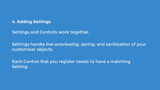 4. Adding Settings
Settings and Controls work together.
Settings handle live-previewing, saving, and sanitization of your
customizer objects.
Each Control that you register needs to have a matching
Setting.
 