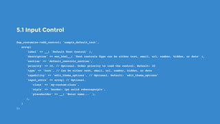 5.1 Input Control
$wp_customize->add_control( 'sample_default_text',
   array(
      'label' => __( 'Default Text Control’ ),
      'description' => esc_html__( 'Text controls Type can be either text, email, url, number, hidden, or date’ ),
      'section' => 'default_controls_section',
      'priority' => 10, // Optional. Order priority to load the control. Default: 10
      'type' => 'text', // Can be either text, email, url, number, hidden, or date
      'capability' => 'edit_theme_options', // Optional. Default: 'edit_theme_options'
      'input_attrs' => array( // Optional.
         'class' => 'my-custom-class',
         'style' => 'border: 1px solid rebeccapurple',
         'placeholder' => __( 'Enter name...' ),
      ),
   )
);
 