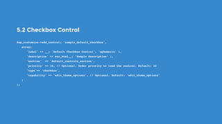 5.2 Checkbox Control
$wp_customize->add_control( 'sample_default_checkbox',
   array(
      'label' => __( 'Default Checkbox Control', 'ephemeris' ),
      'description' => esc_html__( 'Sample description’ ),
      'section'  => 'default_controls_section',
      'priority' => 10, // Optional. Order priority to load the control. Default: 10
      'type'=> 'checkbox',
      'capability' => 'edit_theme_options', // Optional. Default: 'edit_theme_options'
   )
);
 