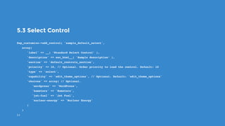 5.3 Select Control
$wp_customize->add_control( 'sample_default_select',
   array(
      'label' => __( ’Standard Select Control’ ),
      'description' => esc_html__( 'Sample description’ ),
      'section' => 'default_controls_section',
      'priority' => 10, // Optional. Order priority to load the control. Default: 10
      'type' => 'select',
      'capability' => 'edit_theme_options', // Optional. Default: 'edit_theme_options'
      'choices' => array( // Optional.
         'wordpress' => 'WordPress',
         'hamsters' => 'Hamsters',
         'jet-fuel' => 'Jet Fuel',
         'nuclear-energy' => 'Nuclear Energy'
      )
   )
);
 