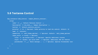 5.6 Textarea Control
$wp_customize->add_control( 'sample_default_textarea',
   array(
      'label' => __( ’Default Textarea Control’ ),
      'description' => esc_html__( 'Sample description’ ),
      'section' => 'default_controls_section',
      'priority' => 10, // Optional. Order priority to load the control. Default: 10
      'type' => 'textarea',
      'capability' => 'edit_theme_options', // Optional. Default: 'edit_theme_options'
      'input_attrs' => array( // Optional.
         'class' => ‘my-custom-class', // Optional. Specify additional classes
         'style' => 'border: 1px solid #999’, // Optional. Additional CSS for Control
         'placeholder' => __( 'Enter message...' ), // Optional. Specify Placeholder text
      ),
   )
);
 