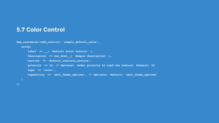 5.7 Color Control
$wp_customize->add_control( 'sample_default_color',
   array(
      'label' => __( ’Default Color Control’ ),
      'description' => esc_html__( 'Sample description’ ),
      'section' => 'default_controls_section',
      'priority' => 10, // Optional. Order priority to load the control. Default: 10
      'type' => 'color',
      'capability' => 'edit_theme_options', // Optional. Default: 'edit_theme_options'
   )
);
 