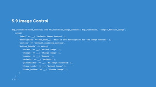 5.9 Image Control
$wp_customize->add_control( new WP_Customize_Image_Control( $wp_customize, 'sample_default_image',
   array(
      'label' => __( ’Default Image Control’ ),
      'description' => esc_html__( 'This is the description for the Image Control’ ),
      'section' => 'default_controls_section',
      'button_labels' => array(
         ‘select' => __( 'Select Image' ),
         ‘change' => __( 'Change Image' ),
         ‘remove' => __( 'Remove' ),
         ‘default' => __( 'Default' ),
         ‘placeholder' => __( 'No image selected' ),
         ‘frame_title' => __( 'Select Image' ),
         ‘frame_button' => __( 'Choose Image' ),
      )
   )
) );
 