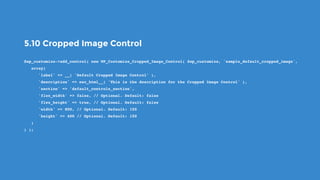 5.10 Cropped Image Control
$wp_customize->add_control( new WP_Customize_Cropped_Image_Control( $wp_customize, 'sample_default_cropped_image',
   array(
      'label' => __( 'Default Cropped Image Control' ),
      'description' => esc_html__( 'This is the description for the Cropped Image Control' ),
      'section' => 'default_controls_section',
      'flex_width' => false, // Optional. Default: false
      'flex_height' => true, // Optional. Default: false
      'width' => 800, // Optional. Default: 150
      'height' => 400 // Optional. Default: 150
   )
) );
 