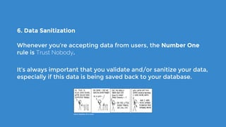 6. Data Sanitization
Whenever you’re accepting data from users, the Number One
rule is Trust Nobody.
It’s always important that you validate and/or sanitize your data,
especially if this data is being saved back to your database.
xkcd: Exploits of a mum
 