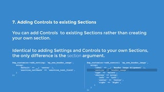 7. Adding Controls to existing Sections
You can add Controls to existing Sections rather than creating
your own section.
Identical to adding Settings and Controls to your own Sections,
the only difference is the section argument.
$wp_customize->add_setting( 'my_new_header_image',
   array(
      'default' => __( 'center' ),
      'sanitize_callback' => 'sanitize_text_field',
   )
);
$wp_customize->add_control( 'my_new_header_image',
   array(
      'label' => __( 'Header Image Alignment' ),
      'section' => 'header_image',
      'type' => 'select',
      'choices' => array(
         'left' => 'Left',
         'center' => 'Center',
         'right' => 'Right',
      )
   )
);
 