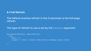 8.1 Full Refresh
The default preview refresh in the Customizer is the full page
refresh.
The type of refresh to use is set by the transport argument
$wp_customize->add_setting( 'sample_default_text',
   array(
      'default' => '',
      'transport' => ‘refresh' // Optional. Either refresh or postMessage. Default: refresh
   )
);
 