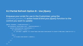8.2 Partial Refresh Option B - Use jQuery
Enqueue your script for use in the Customizer using the
customize_preview_init action hook & bind your jQuery function to the
control you want to update
jQuery( document ).ready(function($) {
   wp.customize('search_menu_icon', function(control) {
      control.bind(function( controlValue ) {
         if( controlValue == true ) {
            $('.nav-menu').append('<li class="menu-item menu-item-search"><a href=“#">New menu item</a></li>');
         }
         else {
            $('li.menu-item-search').remove();
         }
      });
   });
});
 