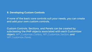 9. Developing Custom Controls
If none of the basic core controls suit your needs, you can create
and add your own custom controls.
Custom Controls, Sections, and Panels can be created by
subclassing the PHP objects associated with each Customizer
object: WP_Customize_Control, WP_Customize_Section, and
WP_Customize_Panel.
 