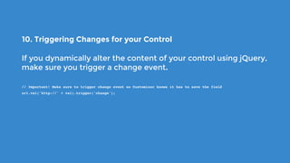 10. Triggering Changes for your Control
If you dynamically alter the content of your control using jQuery,
make sure you trigger a change event.
// Important! Make sure to trigger change event so Customizer knows it has to save the field
url.val('http://' + val).trigger('change');
 