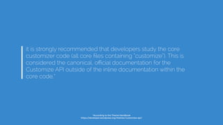 it is strongly recommended that developers study the core
customizer code (all core ﬁles containing “customize”). This is
considered the canonical, oﬃcial documentation for the
Customize API outside of the inline documentation within the
core code.*
*According to the Theme Handbook
https://developer.wordpress.org/themes/customize-api/
 