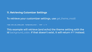 11. Retrieving Cutomizer Settings
To retrieve your customizer settings, use get_theme_mod()
<?php echo get_theme_mod( 'background_color', '#fff' ); ?>
This example will retrieve (and echo) the theme setting with the
id background_color. If that doesn’t exist, it will return #fff instead.
 