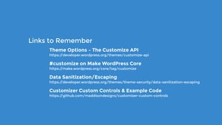 Theme Options – The Customize API 
https://developer.wordpress.org/themes/customize-api
#customize on Make WordPress Core 
https://make.wordpress.org/core/tag/customize
Data Sanitization/Escaping 
https://developer.wordpress.org/themes/theme-security/data-sanitization-escaping
Customizer Custom Controls & Example Code 
https://github.com/maddisondesigns/customizer-custom-controls
Links to Remember
 