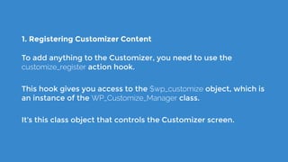 1. Registering Customizer Content
To add anything to the Customizer, you need to use the
customize_register action hook.
This hook gives you access to the $wp_customize object, which is
an instance of the WP_Customize_Manager class.
It’s this class object that controls the Customizer screen.
 