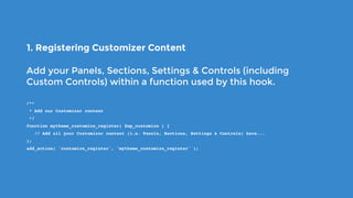 1. Registering Customizer Content
Add your Panels, Sections, Settings & Controls (including
Custom Controls) within a function used by this hook.
/**
 * Add our Customizer content
 */
function mytheme_customize_register( $wp_customize ) {
   // Add all your Customizer content (i.e. Panels, Sections, Settings & Controls) here...
);
add_action( 'customize_register', 'mytheme_customize_register' );
 