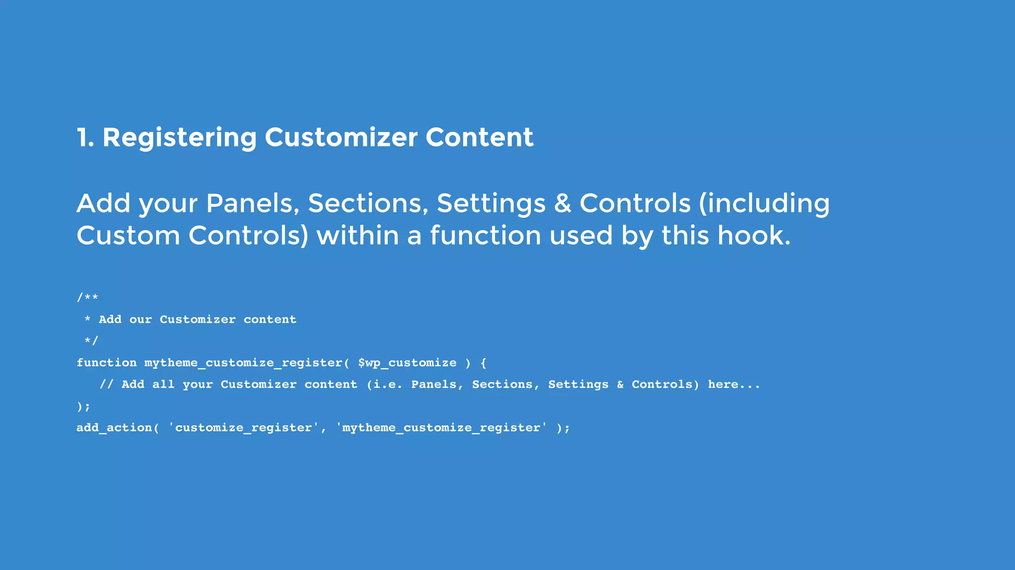 1. Registering Customizer Content
Add your Panels, Sections, Settings & Controls (including
Custom Controls) within a function used by this hook.
/**
 * Add our Customizer content
 */
function mytheme_customize_register( $wp_customize ) {
   // Add all your Customizer content (i.e. Panels, Sections, Settings & Controls) here...
);
add_action( 'customize_register', 'mytheme_customize_register' );
 