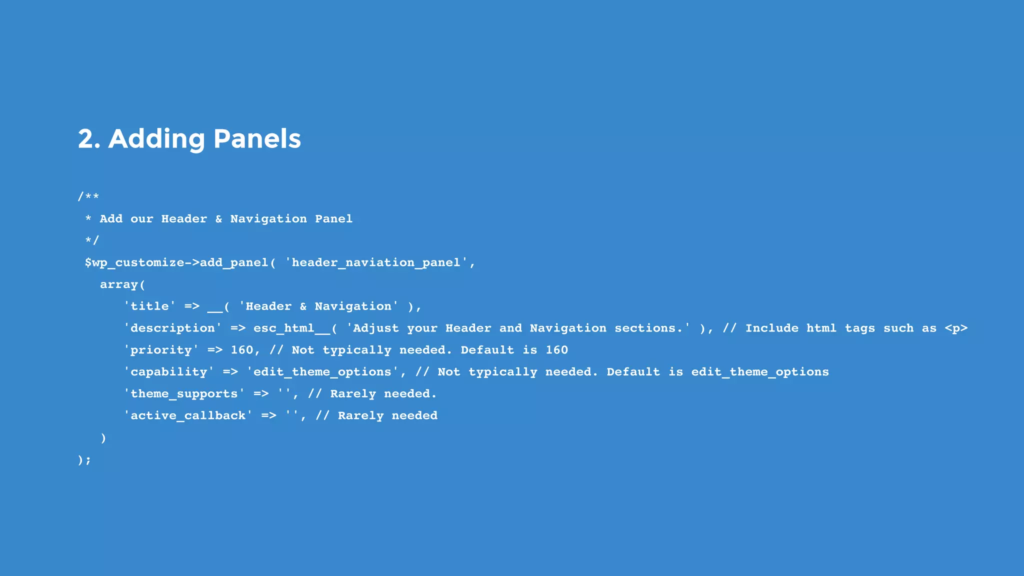 2. Adding Panels
/**
 * Add our Header & Navigation Panel
 */
 $wp_customize->add_panel( 'header_naviation_panel',
   array(
      'title' => __( 'Header & Navigation' ),
      'description' => esc_html__( 'Adjust your Header and Navigation sections.' ), // Include html tags such as <p>
      'priority' => 160, // Not typically needed. Default is 160
      'capability' => 'edit_theme_options', // Not typically needed. Default is edit_theme_options
      'theme_supports' => '', // Rarely needed.
      'active_callback' => '', // Rarely needed
   )
);
 