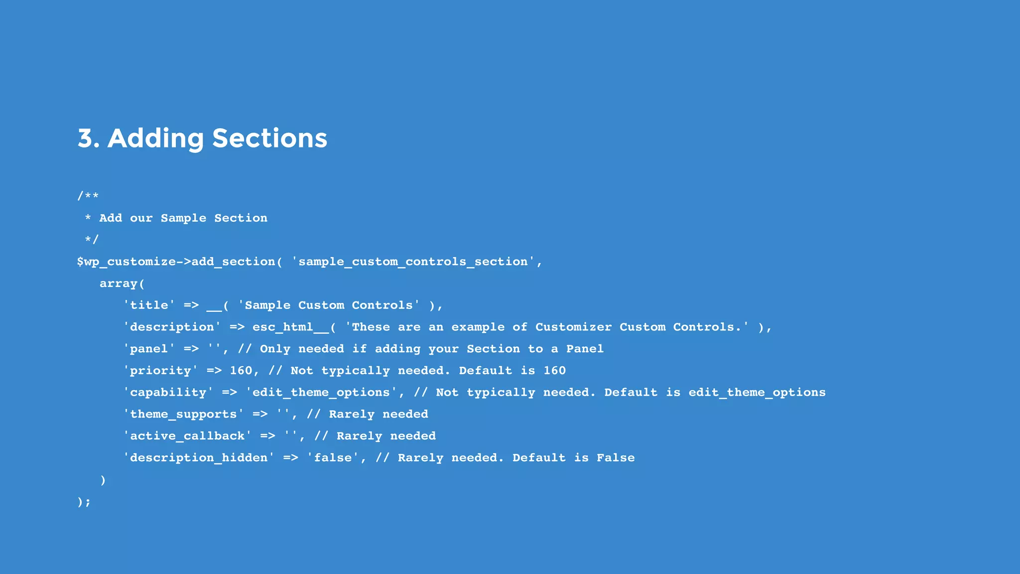 3. Adding Sections
/**
 * Add our Sample Section
 */
$wp_customize->add_section( 'sample_custom_controls_section',
   array(
      'title' => __( 'Sample Custom Controls' ),
      'description' => esc_html__( 'These are an example of Customizer Custom Controls.' ),
      'panel' => '', // Only needed if adding your Section to a Panel
      'priority' => 160, // Not typically needed. Default is 160
      'capability' => 'edit_theme_options', // Not typically needed. Default is edit_theme_options
      'theme_supports' => '', // Rarely needed
      'active_callback' => '', // Rarely needed
      'description_hidden' => 'false', // Rarely needed. Default is False
   )
);
 