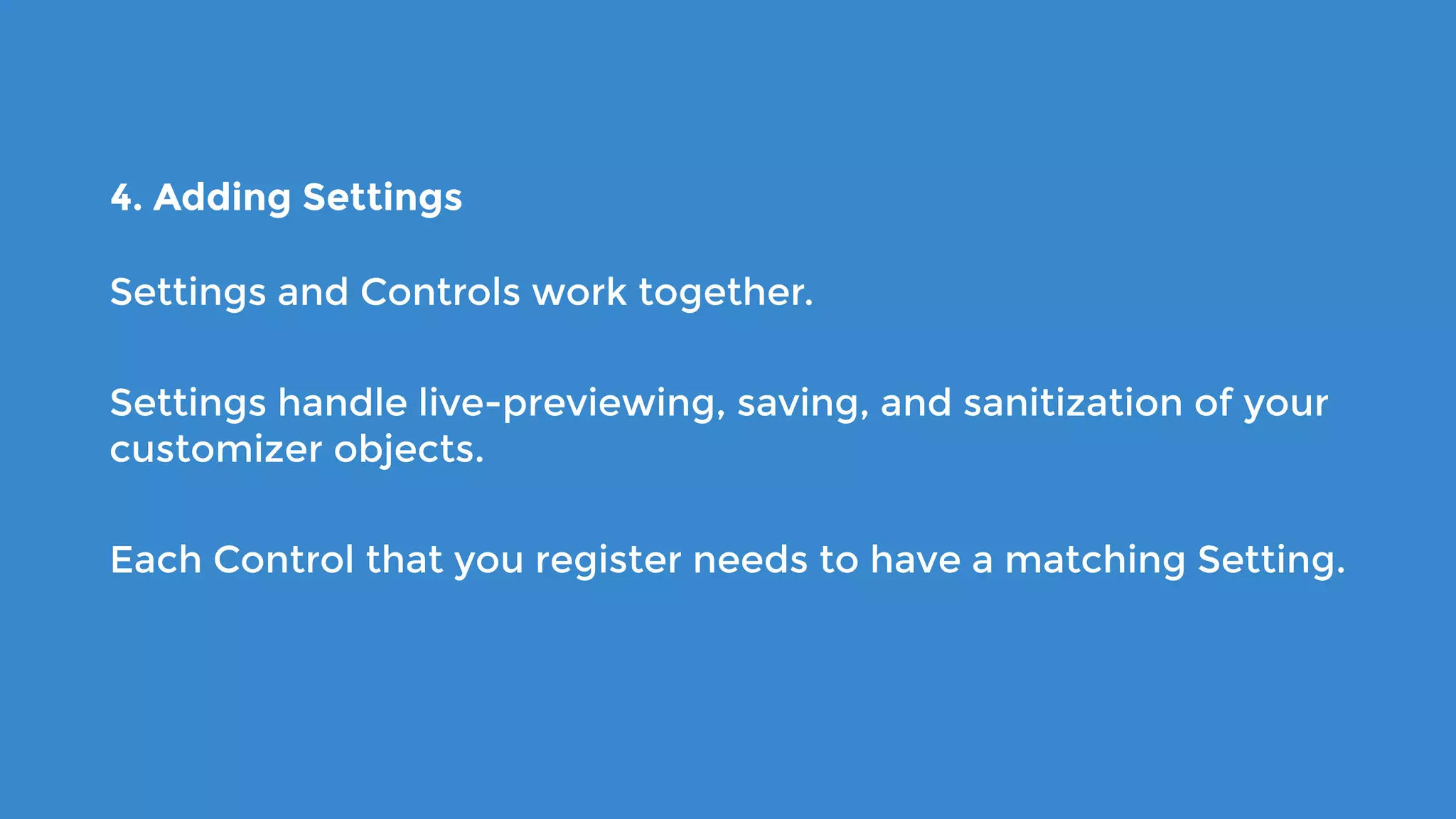 4. Adding Settings
Settings and Controls work together.
Settings handle live-previewing, saving, and sanitization of your
customizer objects.
Each Control that you register needs to have a matching Setting.
 