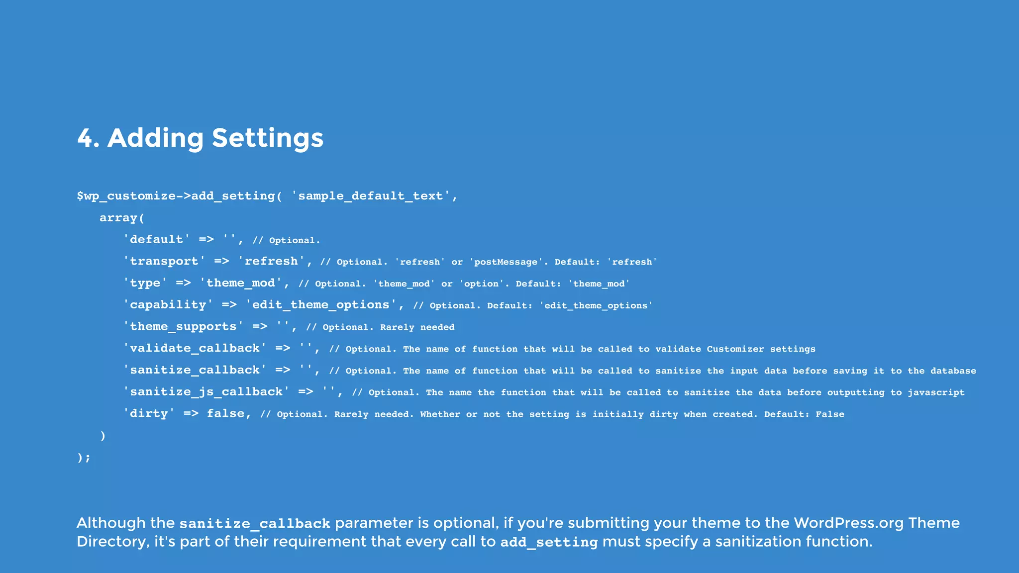 4. Adding Settings
$wp_customize->add_setting( 'sample_default_text',
   array(
      'default' => '', // Optional.
      'transport' => 'refresh', // Optional. 'refresh' or 'postMessage'. Default: 'refresh'
      'type' => 'theme_mod', // Optional. 'theme_mod' or 'option'. Default: 'theme_mod'
      'capability' => 'edit_theme_options', // Optional. Default: 'edit_theme_options'
      'theme_supports' => '', // Optional. Rarely needed
      'validate_callback' => '', // Optional. The name of function that will be called to validate Customizer settings
      'sanitize_callback' => '', // Optional. The name of function that will be called to sanitize the input data before saving it to the database
      'sanitize_js_callback' => '', // Optional. The name the function that will be called to sanitize the data before outputting to javascript
      'dirty' => false, // Optional. Rarely needed. Whether or not the setting is initially dirty when created. Default: False
   )
);
Although the sanitize_callback parameter is optional, if you're submitting your theme to the WordPress.org Theme
Directory, it's part of their requirement that every call to add_setting must specify a sanitization function.
 