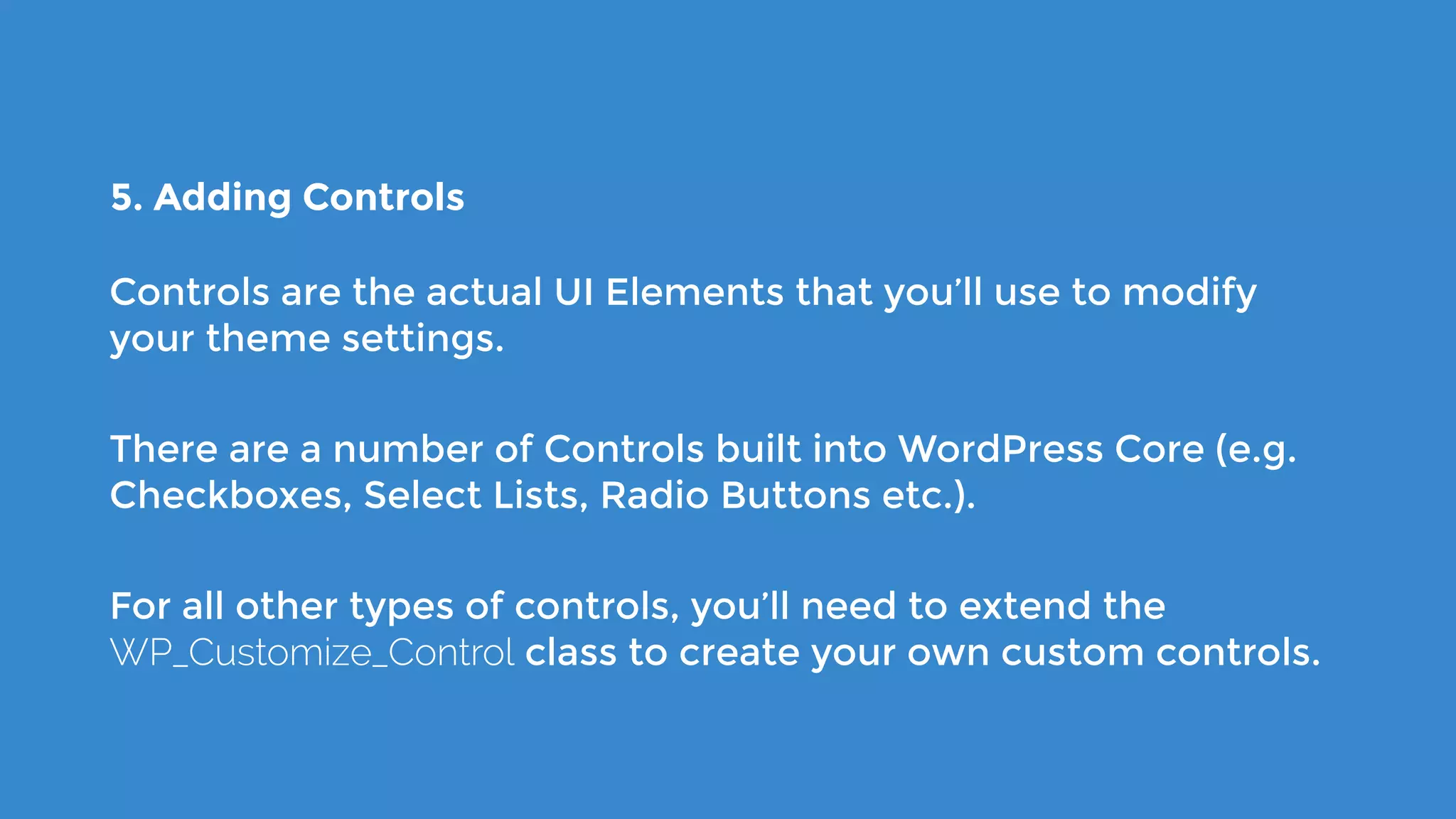 5. Adding Controls
Controls are the actual UI Elements that you’ll use to modify
your theme settings.
There are a number of Controls built into WordPress Core (e.g.
Checkboxes, Select Lists, Radio Buttons etc.).
For all other types of controls, you’ll need to extend the
WP_Customize_Control class to create your own custom controls.
 