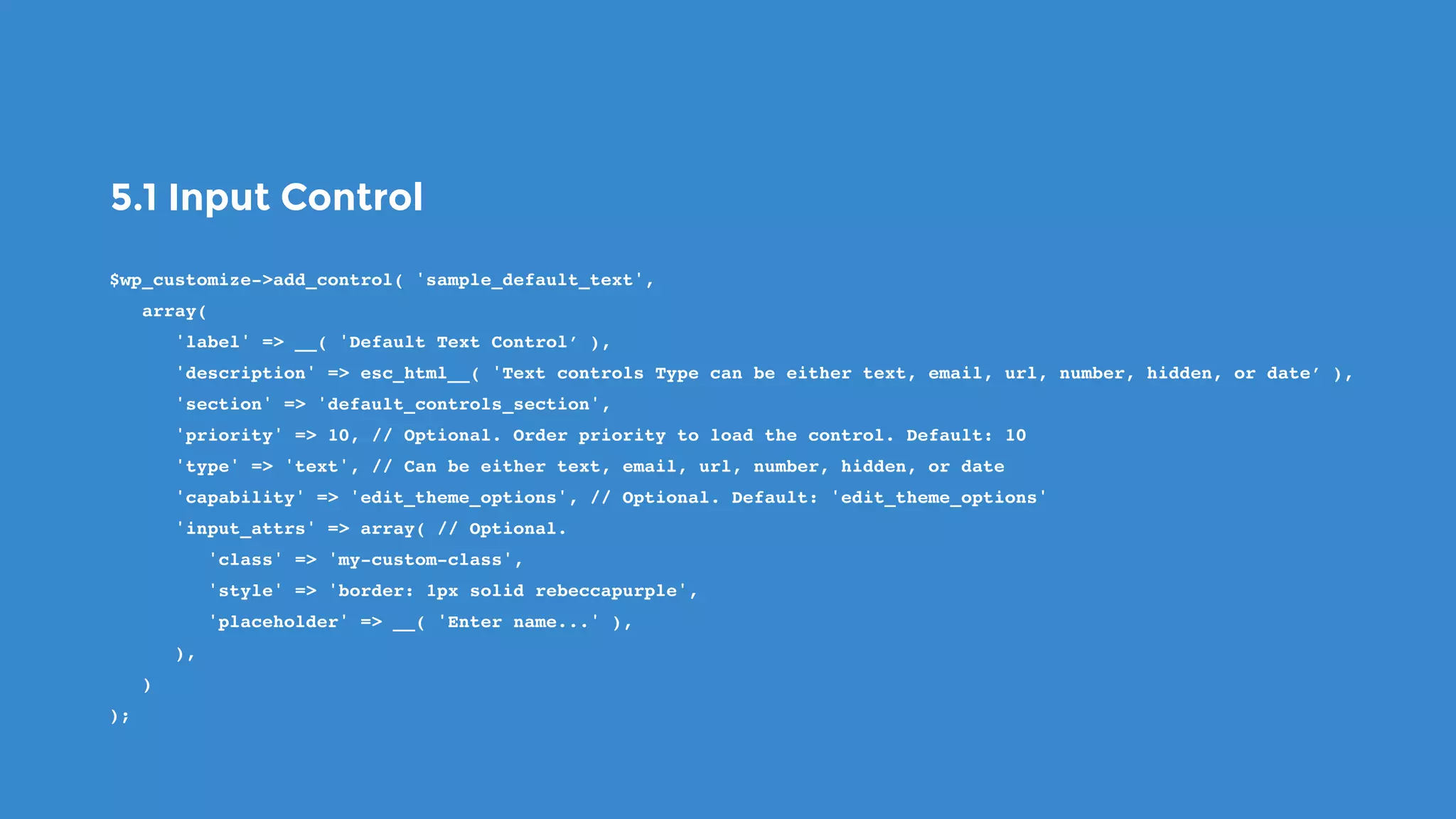 5.1 Input Control
$wp_customize->add_control( 'sample_default_text',
   array(
      'label' => __( 'Default Text Control’ ),
      'description' => esc_html__( 'Text controls Type can be either text, email, url, number, hidden, or date’ ),
      'section' => 'default_controls_section',
      'priority' => 10, // Optional. Order priority to load the control. Default: 10
      'type' => 'text', // Can be either text, email, url, number, hidden, or date
      'capability' => 'edit_theme_options', // Optional. Default: 'edit_theme_options'
      'input_attrs' => array( // Optional.
         'class' => 'my-custom-class',
         'style' => 'border: 1px solid rebeccapurple',
         'placeholder' => __( 'Enter name...' ),
      ),
   )
);
 