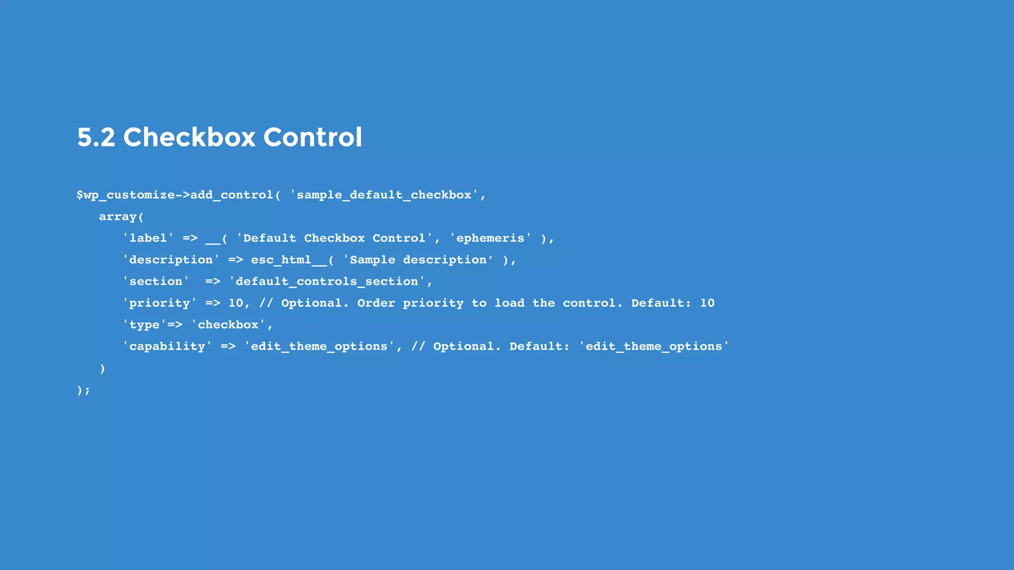 5.2 Checkbox Control
$wp_customize->add_control( 'sample_default_checkbox',
   array(
      'label' => __( 'Default Checkbox Control', 'ephemeris' ),
      'description' => esc_html__( 'Sample description’ ),
      'section'  => 'default_controls_section',
      'priority' => 10, // Optional. Order priority to load the control. Default: 10
      'type'=> 'checkbox',
      'capability' => 'edit_theme_options', // Optional. Default: 'edit_theme_options'
   )
);
 