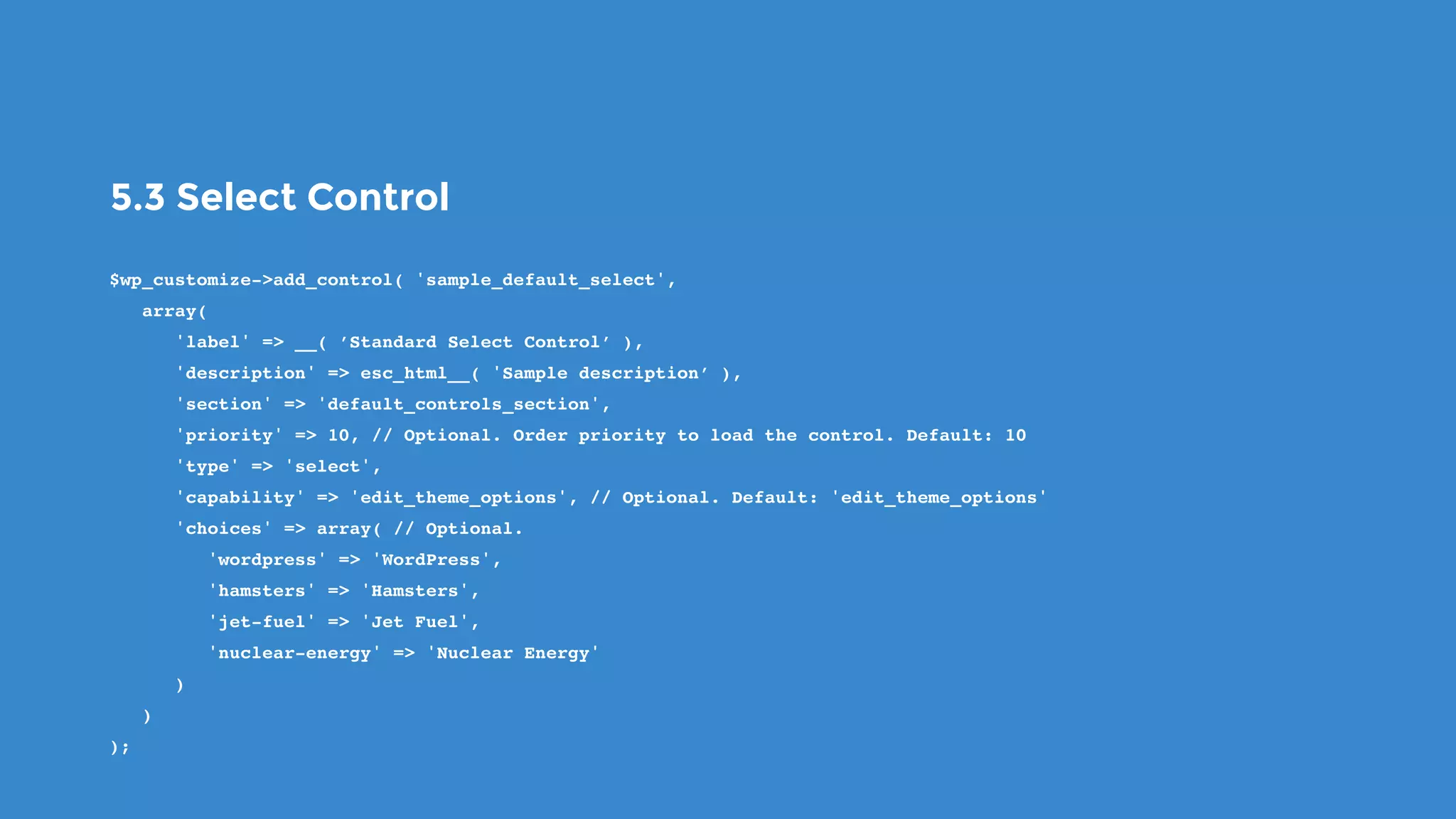 5.3 Select Control
$wp_customize->add_control( 'sample_default_select',
   array(
      'label' => __( ’Standard Select Control’ ),
      'description' => esc_html__( 'Sample description’ ),
      'section' => 'default_controls_section',
      'priority' => 10, // Optional. Order priority to load the control. Default: 10
      'type' => 'select',
      'capability' => 'edit_theme_options', // Optional. Default: 'edit_theme_options'
      'choices' => array( // Optional.
         'wordpress' => 'WordPress',
         'hamsters' => 'Hamsters',
         'jet-fuel' => 'Jet Fuel',
         'nuclear-energy' => 'Nuclear Energy'
      )
   )
);
 