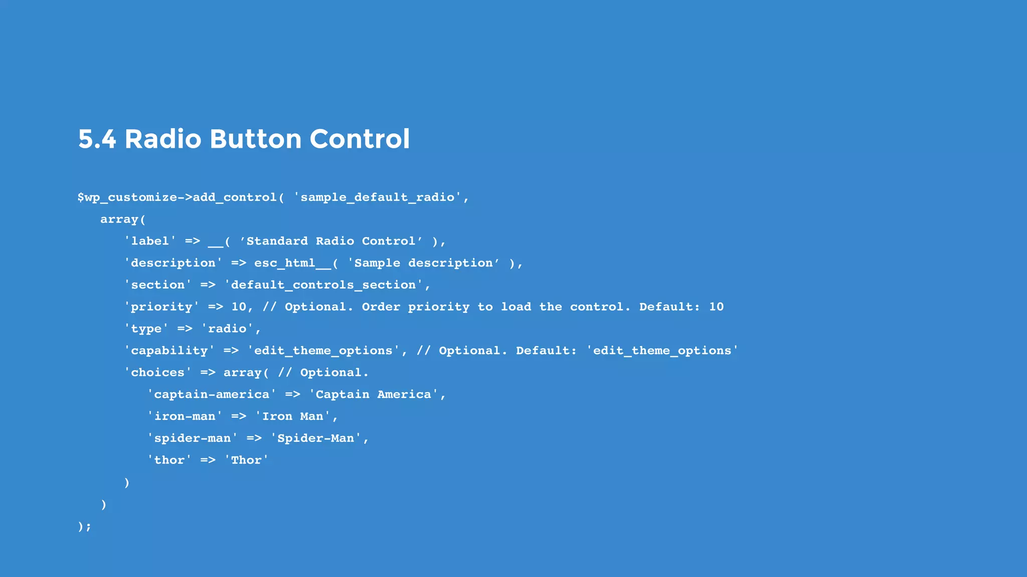 5.4 Radio Button Control
$wp_customize->add_control( 'sample_default_radio',
   array(
      'label' => __( ’Standard Radio Control’ ),
      'description' => esc_html__( 'Sample description’ ),
      'section' => 'default_controls_section',
      'priority' => 10, // Optional. Order priority to load the control. Default: 10
      'type' => 'radio',
      'capability' => 'edit_theme_options', // Optional. Default: 'edit_theme_options'
      'choices' => array( // Optional.
         'captain-america' => 'Captain America',
         'iron-man' => 'Iron Man',
         'spider-man' => 'Spider-Man',
         'thor' => 'Thor'
      )
   )
);
 