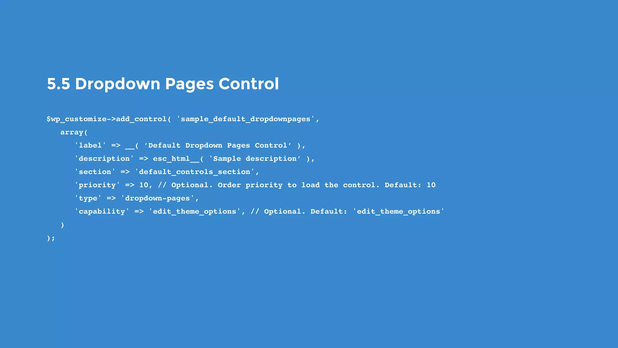 5.5 Dropdown Pages Control
$wp_customize->add_control( 'sample_default_dropdownpages',
   array(
      'label' => __( ’Default Dropdown Pages Control’ ),
      'description' => esc_html__( 'Sample description’ ),
      'section' => 'default_controls_section',
      'priority' => 10, // Optional. Order priority to load the control. Default: 10
      'type' => 'dropdown-pages',
      'capability' => 'edit_theme_options', // Optional. Default: 'edit_theme_options'
   )
);
 