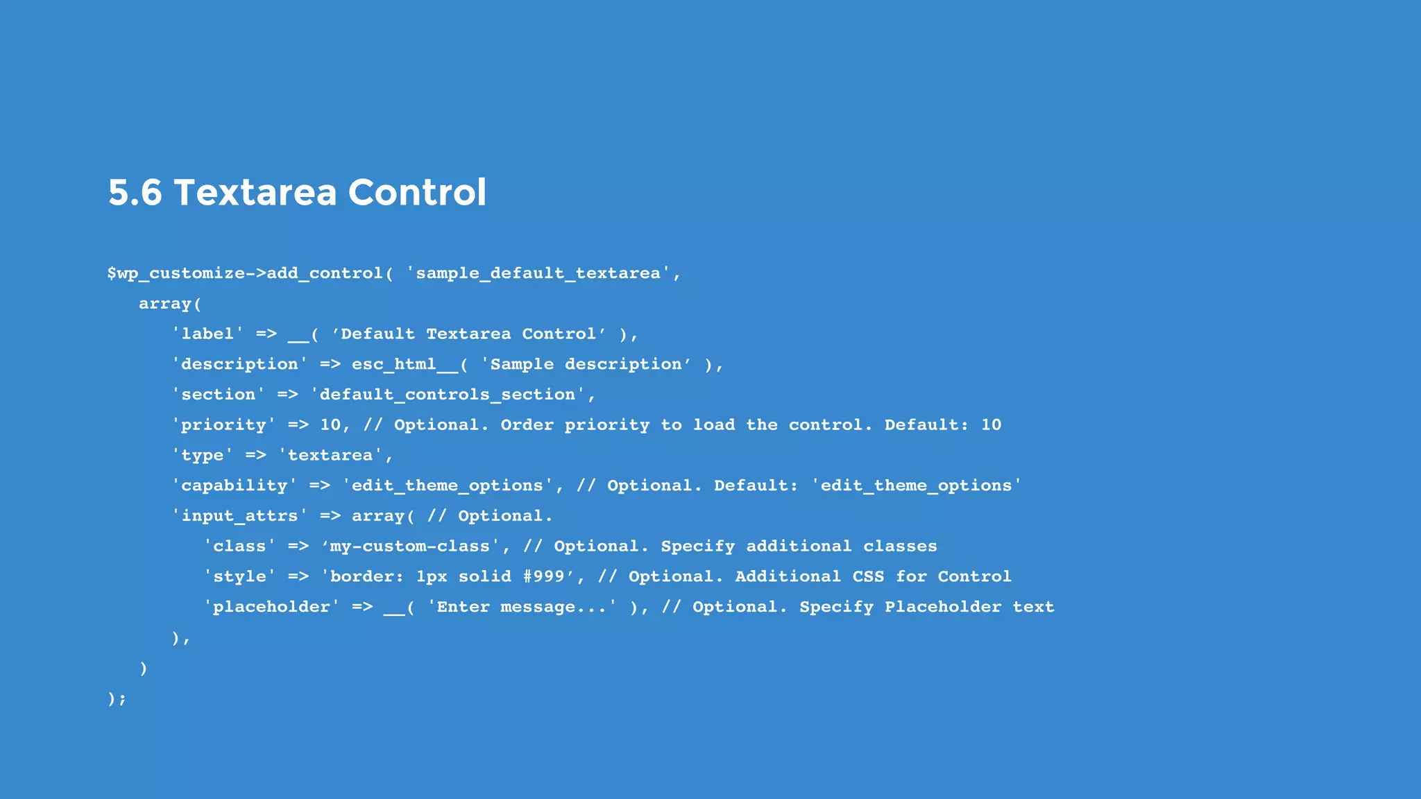 5.6 Textarea Control
$wp_customize->add_control( 'sample_default_textarea',
   array(
      'label' => __( ’Default Textarea Control’ ),
      'description' => esc_html__( 'Sample description’ ),
      'section' => 'default_controls_section',
      'priority' => 10, // Optional. Order priority to load the control. Default: 10
      'type' => 'textarea',
      'capability' => 'edit_theme_options', // Optional. Default: 'edit_theme_options'
      'input_attrs' => array( // Optional.
         'class' => ‘my-custom-class', // Optional. Specify additional classes
         'style' => 'border: 1px solid #999’, // Optional. Additional CSS for Control
         'placeholder' => __( 'Enter message...' ), // Optional. Specify Placeholder text
      ),
   )
);
 