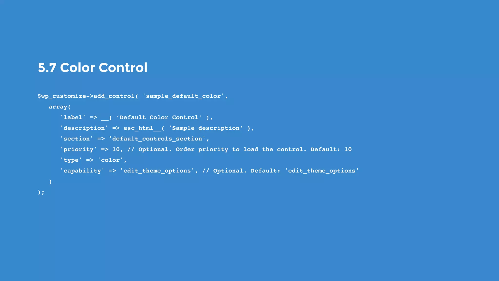 5.7 Color Control
$wp_customize->add_control( 'sample_default_color',
   array(
      'label' => __( ’Default Color Control’ ),
      'description' => esc_html__( 'Sample description’ ),
      'section' => 'default_controls_section',
      'priority' => 10, // Optional. Order priority to load the control. Default: 10
      'type' => 'color',
      'capability' => 'edit_theme_options', // Optional. Default: 'edit_theme_options'
   )
);
 