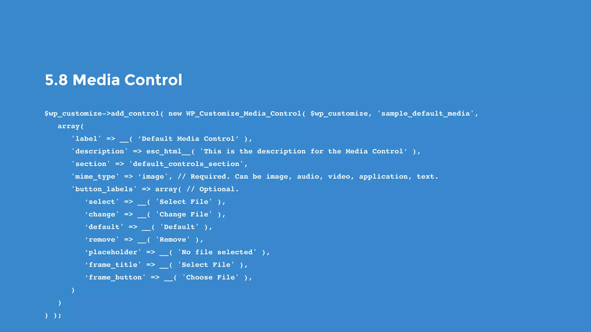 5.8 Media Control
$wp_customize->add_control( new WP_Customize_Media_Control( $wp_customize, 'sample_default_media',
   array(
      'label' => __( ’Default Media Control’ ),
      'description' => esc_html__( 'This is the description for the Media Control’ ),
      'section' => 'default_controls_section',
      'mime_type' => ‘image', // Required. Can be image, audio, video, application, text.
      'button_labels' => array( // Optional.
         ‘select' => __( 'Select File' ),
         ‘change' => __( 'Change File' ),
         ‘default' => __( 'Default' ),
         ‘remove' => __( 'Remove' ),
         ‘placeholder' => __( 'No file selected' ),
         ‘frame_title' => __( 'Select File' ),
         ‘frame_button' => __( 'Choose File' ),
      )
   )
) );
 