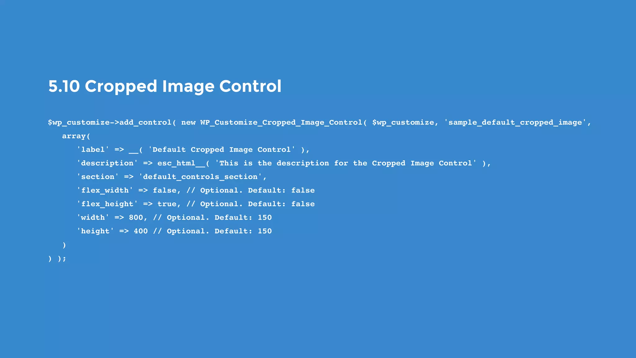 5.10 Cropped Image Control
$wp_customize->add_control( new WP_Customize_Cropped_Image_Control( $wp_customize, 'sample_default_cropped_image',
   array(
      'label' => __( 'Default Cropped Image Control' ),
      'description' => esc_html__( 'This is the description for the Cropped Image Control' ),
      'section' => 'default_controls_section',
      'flex_width' => false, // Optional. Default: false
      'flex_height' => true, // Optional. Default: false
      'width' => 800, // Optional. Default: 150
      'height' => 400 // Optional. Default: 150
   )
) );
 