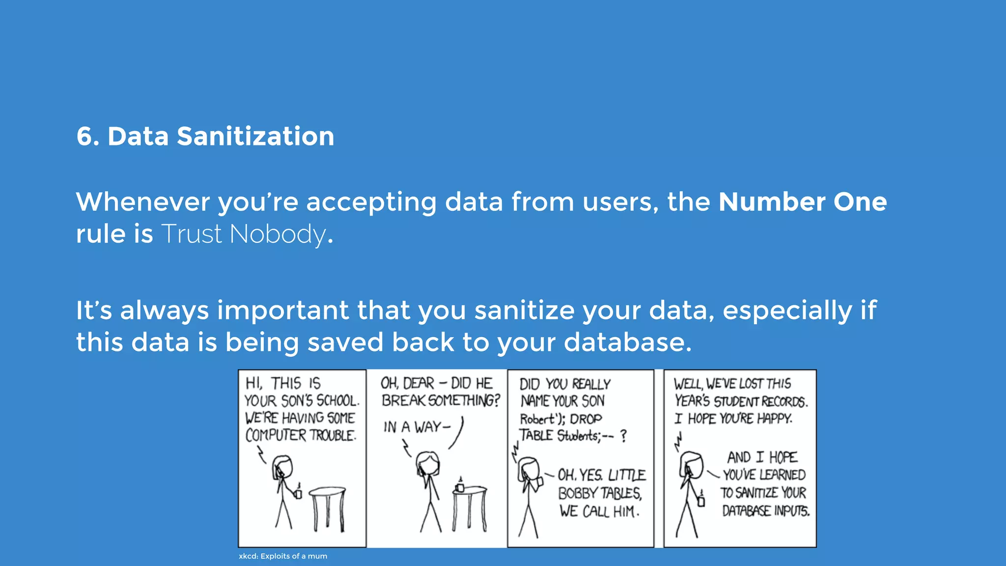 6. Data Sanitization
Whenever you’re accepting data from users, the Number One
rule is Trust Nobody.
It’s always important that you sanitize your data, especially if
this data is being saved back to your database.
xkcd: Exploits of a mum
 