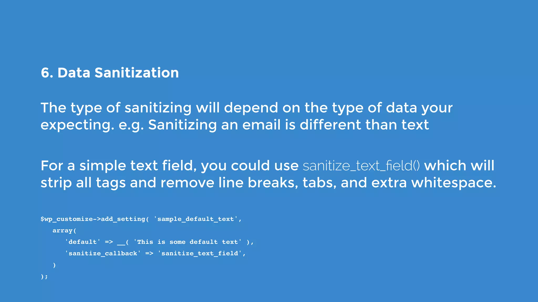 6. Data Sanitization
The type of sanitizing will depend on the type of data your
expecting. e.g. Sanitizing an email is different than text
For a simple text field, you could use sanitize_text_ﬁeld() which will
strip all tags and remove line breaks, tabs, and extra whitespace.
$wp_customize->add_setting( 'sample_default_text',
   array(
      'default' => __( 'This is some default text' ),
      'sanitize_callback' => 'sanitize_text_field',
   )
);
 