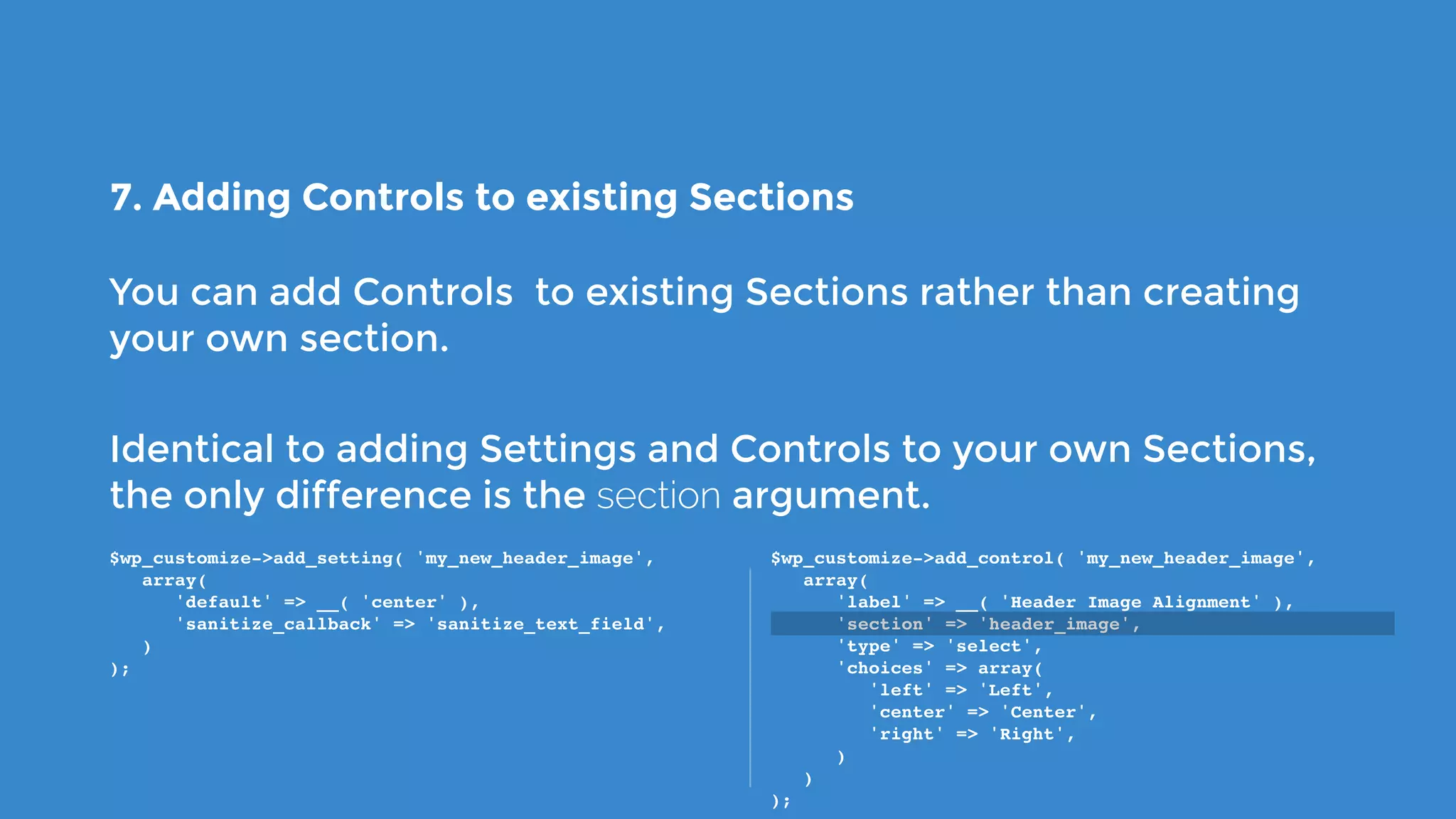 7. Adding Controls to existing Sections
You can add Controls to existing Sections rather than creating
your own section.
Identical to adding Settings and Controls to your own Sections,
the only difference is the section argument.
$wp_customize->add_setting( 'my_new_header_image',
   array(
      'default' => __( 'center' ),
      'sanitize_callback' => 'sanitize_text_field',
   )
);
$wp_customize->add_control( 'my_new_header_image',
   array(
      'label' => __( 'Header Image Alignment' ),
      'section' => 'header_image',
      'type' => 'select',
      'choices' => array(
         'left' => 'Left',
         'center' => 'Center',
         'right' => 'Right',
      )
   )
);
 