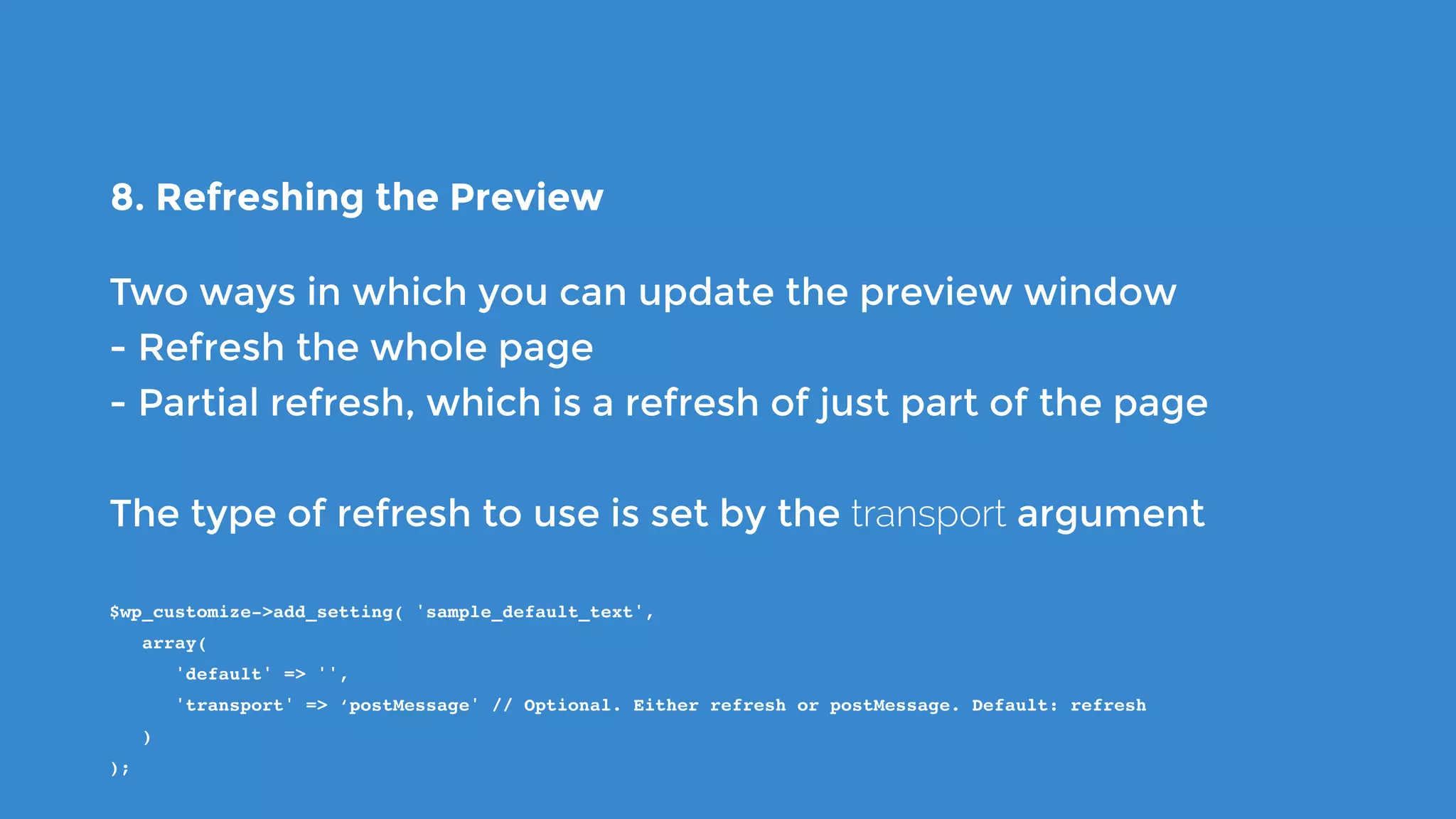 8. Refreshing the Preview
Two ways in which you can update the preview window
- Refresh the whole page
- Partial refresh, which is a refresh of just part of the page
The type of refresh to use is set by the transport argument
$wp_customize->add_setting( 'sample_default_text',
   array(
      'default' => '',
      'transport' => ‘postMessage' // Optional. Either refresh or postMessage. Default: refresh
   )
);
 