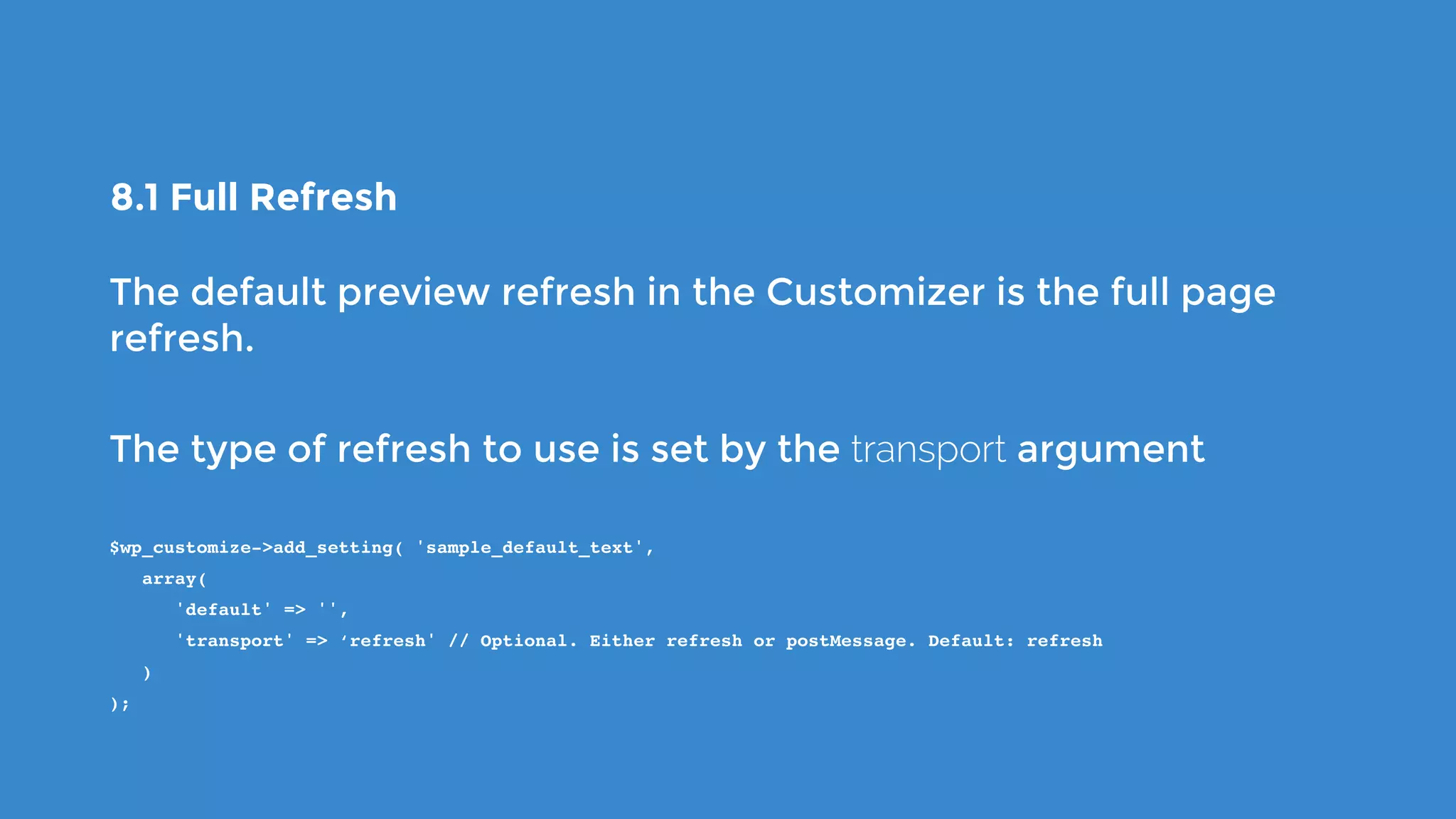 8.1 Full Refresh
The default preview refresh in the Customizer is the full page
refresh.
The type of refresh to use is set by the transport argument
$wp_customize->add_setting( 'sample_default_text',
   array(
      'default' => '',
      'transport' => ‘refresh' // Optional. Either refresh or postMessage. Default: refresh
   )
);
 