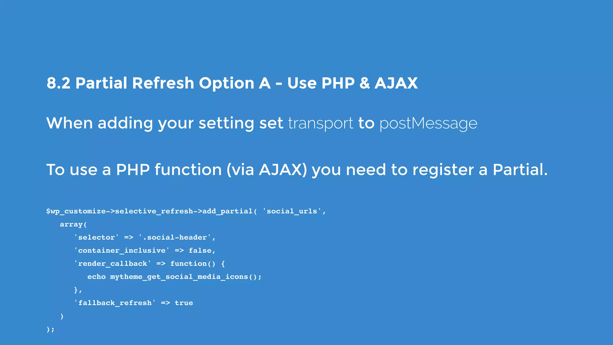8.2 Partial Refresh Option A - Use PHP & AJAX
When adding your setting set transport to postMessage
To use a PHP function (via AJAX) you need to register a Partial.
$wp_customize->selective_refresh->add_partial( 'social_urls',
   array(
      'selector' => '.social-header',
      'container_inclusive' => false,
      'render_callback' => function() {
         echo mytheme_get_social_media_icons();
      },
      'fallback_refresh' => true
   )
);
 