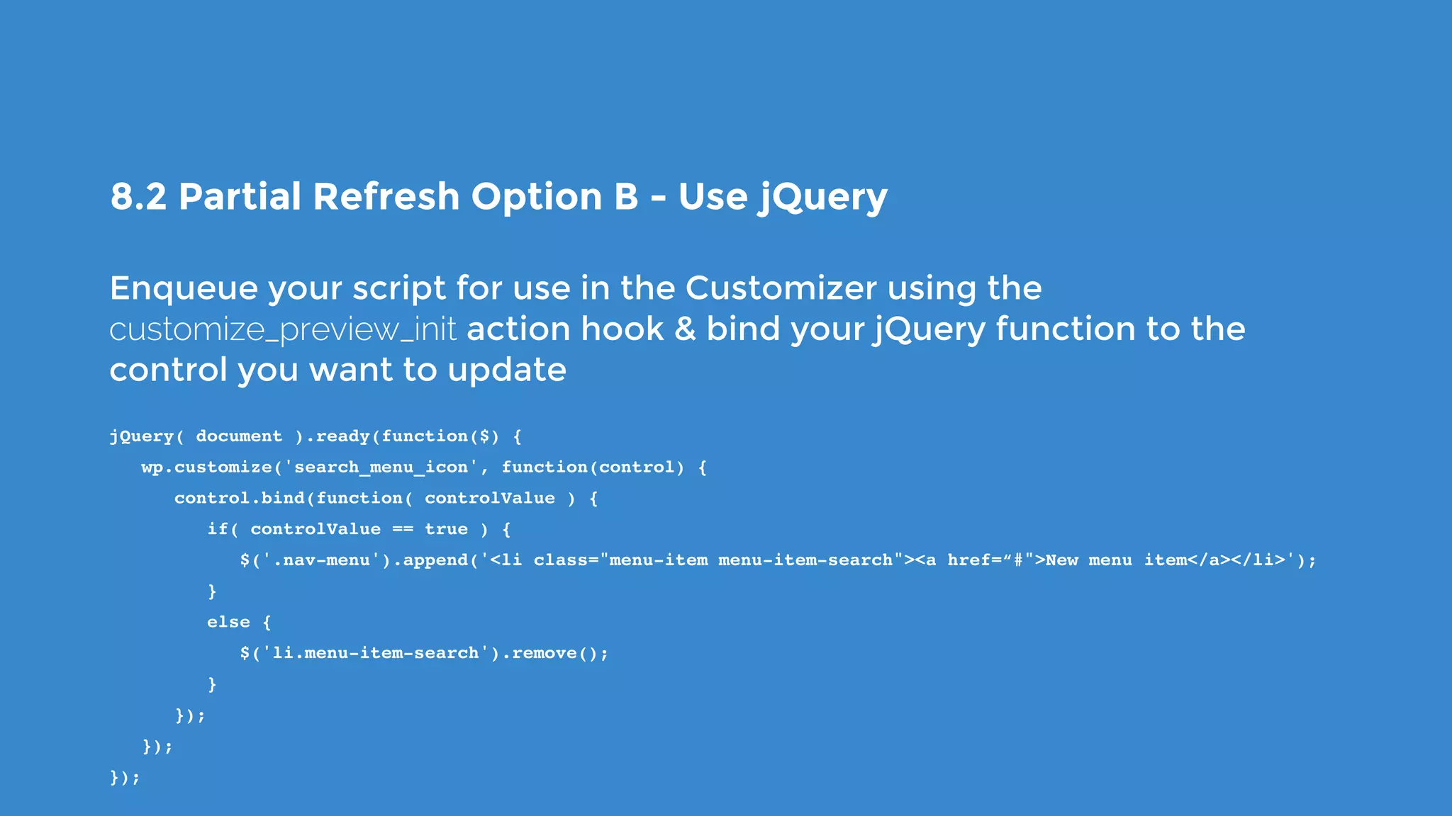 8.2 Partial Refresh Option B - Use jQuery
Enqueue your script for use in the Customizer using the
customize_preview_init action hook & bind your jQuery function to the
control you want to update
jQuery( document ).ready(function($) {
   wp.customize('search_menu_icon', function(control) {
      control.bind(function( controlValue ) {
         if( controlValue == true ) {
            $('.nav-menu').append('<li class="menu-item menu-item-search"><a href=“#">New menu item</a></li>');
         }
         else {
            $('li.menu-item-search').remove();
         }
      });
   });
});
 