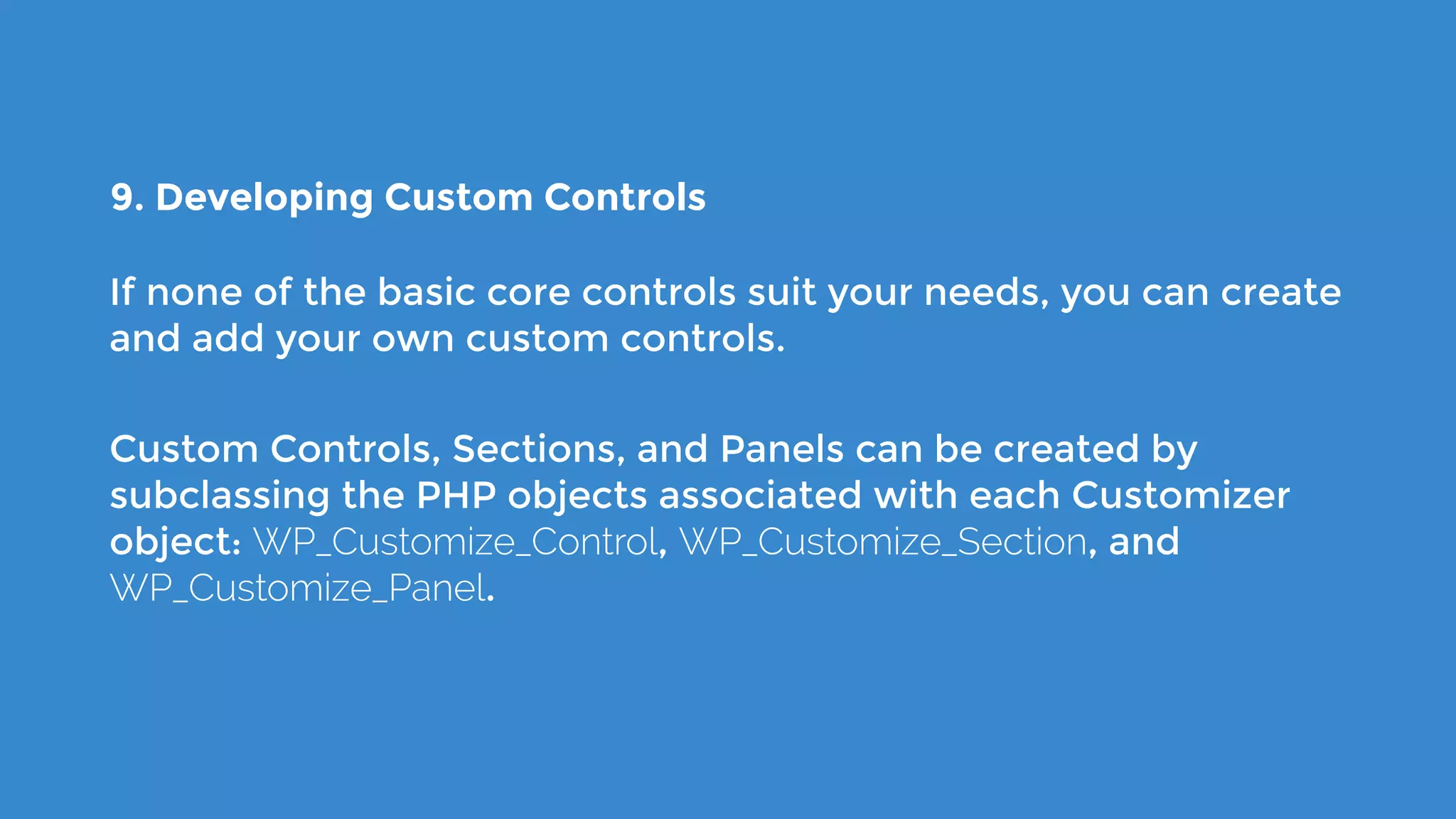 9. Developing Custom Controls
If none of the basic core controls suit your needs, you can create
and add your own custom controls.
Custom Controls, Sections, and Panels can be created by
subclassing the PHP objects associated with each Customizer
object: WP_Customize_Control, WP_Customize_Section, and
WP_Customize_Panel.
 