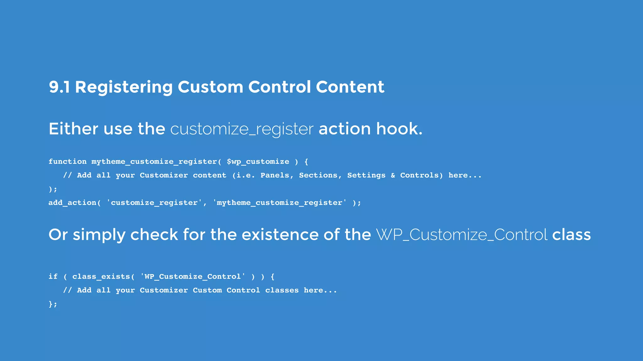 9.1 Registering Custom Control Content
Either use the customize_register action hook.
function mytheme_customize_register( $wp_customize ) {
   // Add all your Customizer content (i.e. Panels, Sections, Settings & Controls) here...
);
add_action( 'customize_register', 'mytheme_customize_register' );
Or simply check for the existence of the WP_Customize_Control class
if ( class_exists( 'WP_Customize_Control' ) ) {
   // Add all your Customizer Custom Control classes here...
};
 