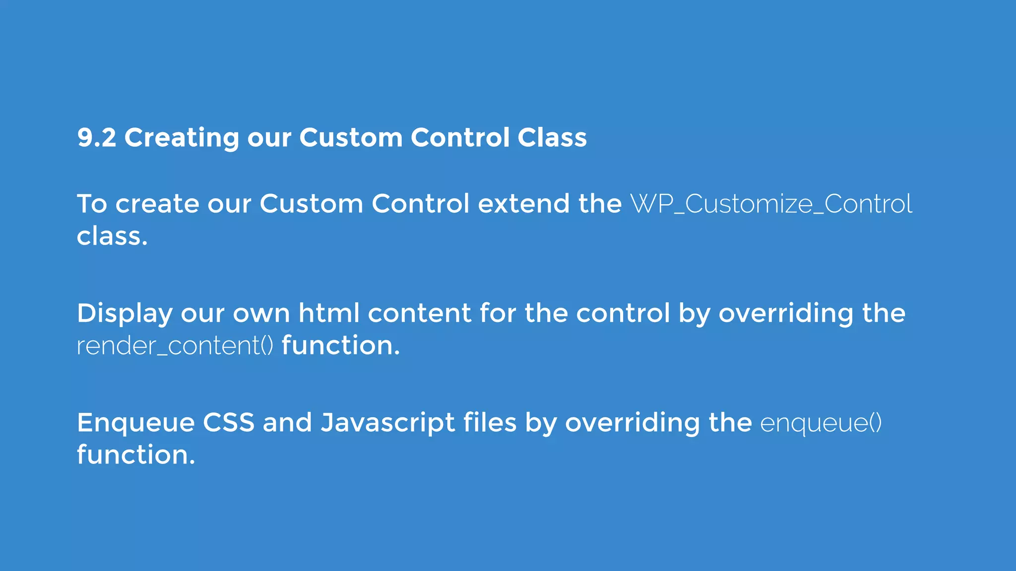 9.2 Creating our Custom Control Class
To create our Custom Control extend the WP_Customize_Control
class.
Display our own html content for the control by overriding the
render_content() function.
Enqueue CSS and Javascript files by overriding the enqueue()
function.
 