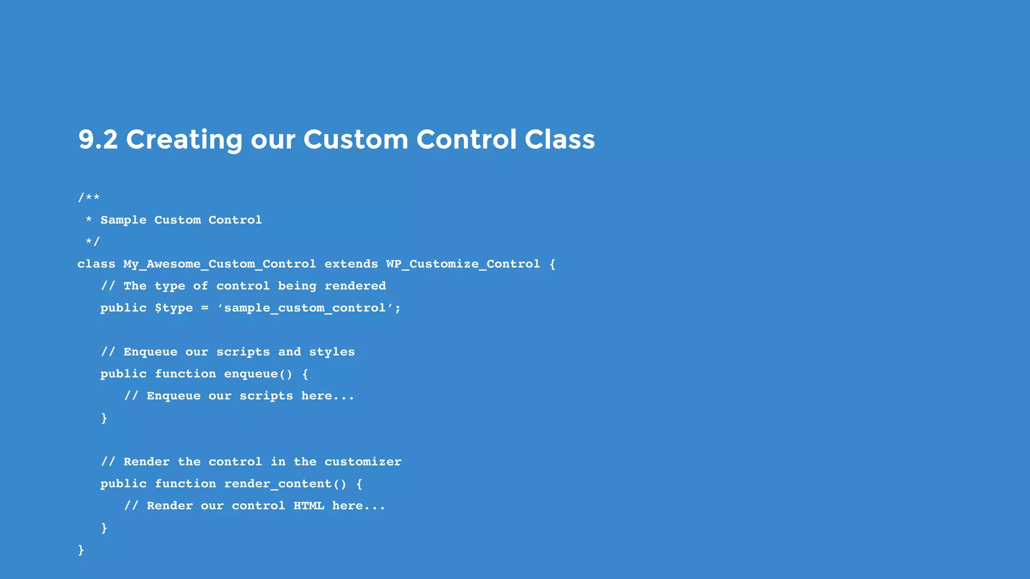 9.2 Creating our Custom Control Class
/**
 * Sample Custom Control
 */
class My_Awesome_Custom_Control extends WP_Customize_Control {
   // The type of control being rendered
   public $type = ‘sample_custom_control’;
   // Enqueue our scripts and styles
   public function enqueue() {
      // Enqueue our scripts here...
   }
   // Render the control in the customizer
   public function render_content() {
      // Render our control HTML here...
   }
}
 