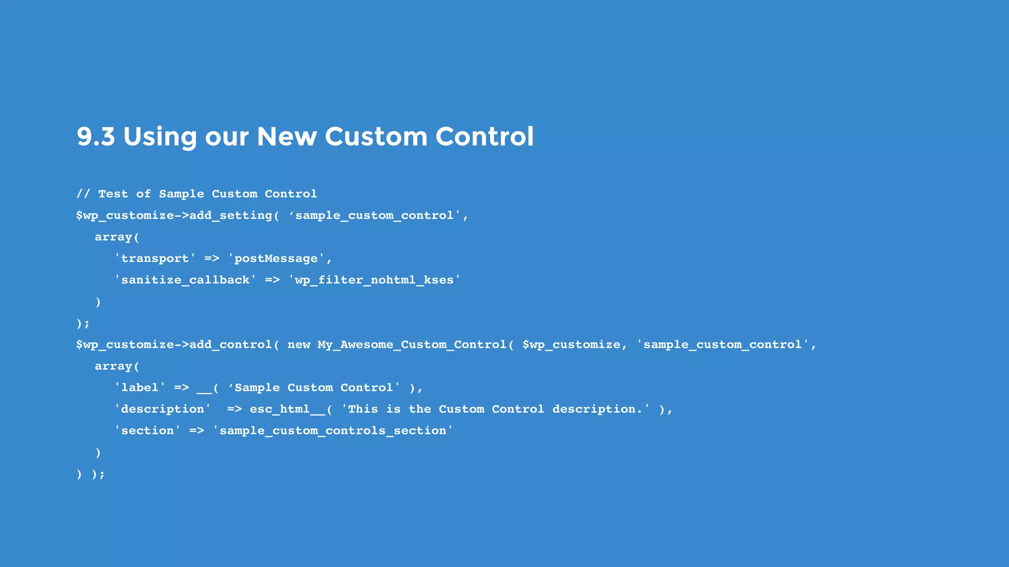 9.3 Using our New Custom Control
// Test of Sample Custom Control
$wp_customize->add_setting( ‘sample_custom_control',
array(
'transport' => 'postMessage',
'sanitize_callback' => 'wp_filter_nohtml_kses'
)
);
$wp_customize->add_control( new My_Awesome_Custom_Control( $wp_customize, 'sample_custom_control',
array(
'label' => __( ‘Sample Custom Control' ),
'description' => esc_html__( 'This is the Custom Control description.' ),
'section' => 'sample_custom_controls_section'
)
) );
 
