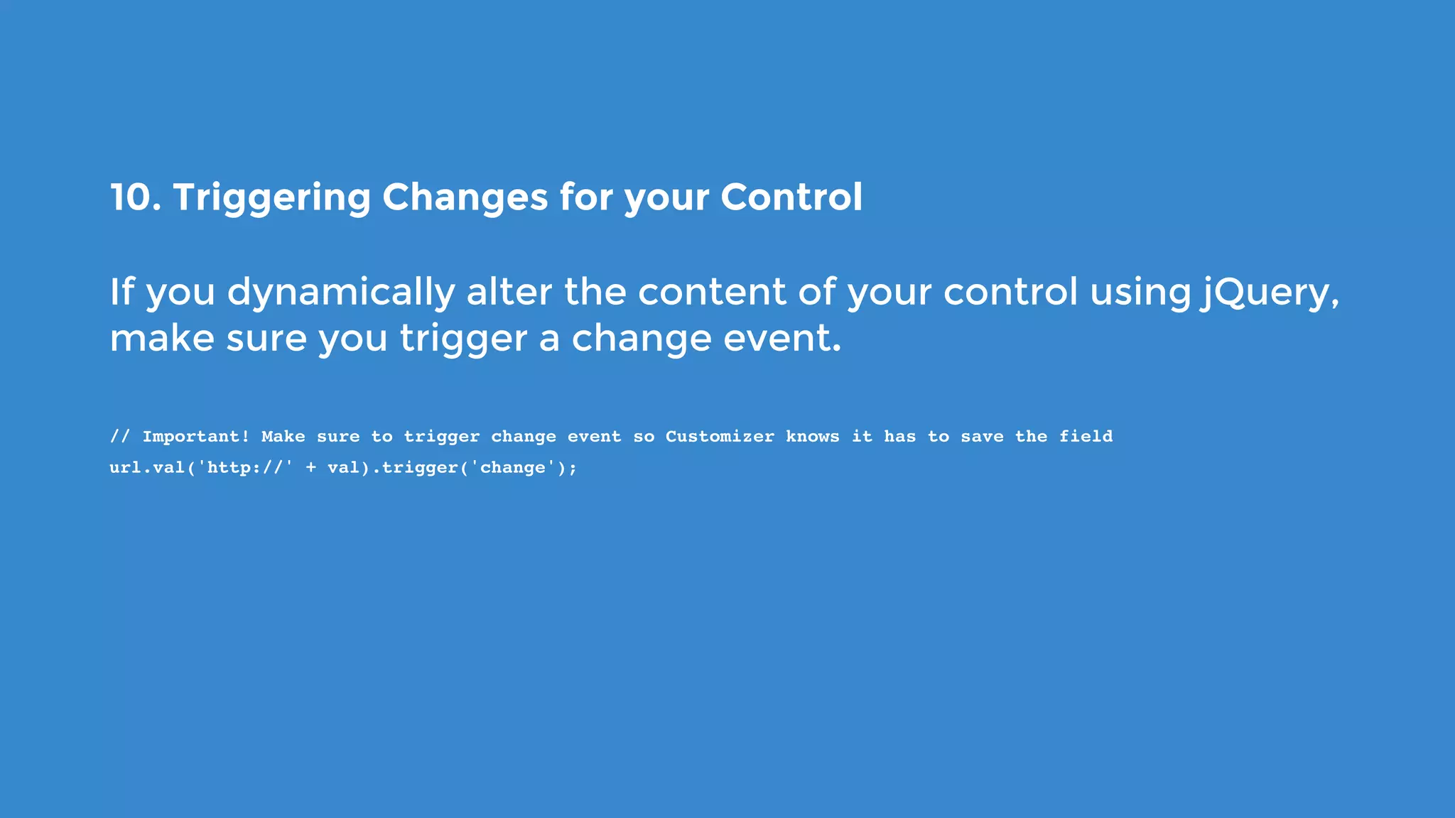 10. Triggering Changes for your Control
If you dynamically alter the content of your control using jQuery,
make sure you trigger a change event.
// Important! Make sure to trigger change event so Customizer knows it has to save the field
url.val('http://' + val).trigger('change');
 