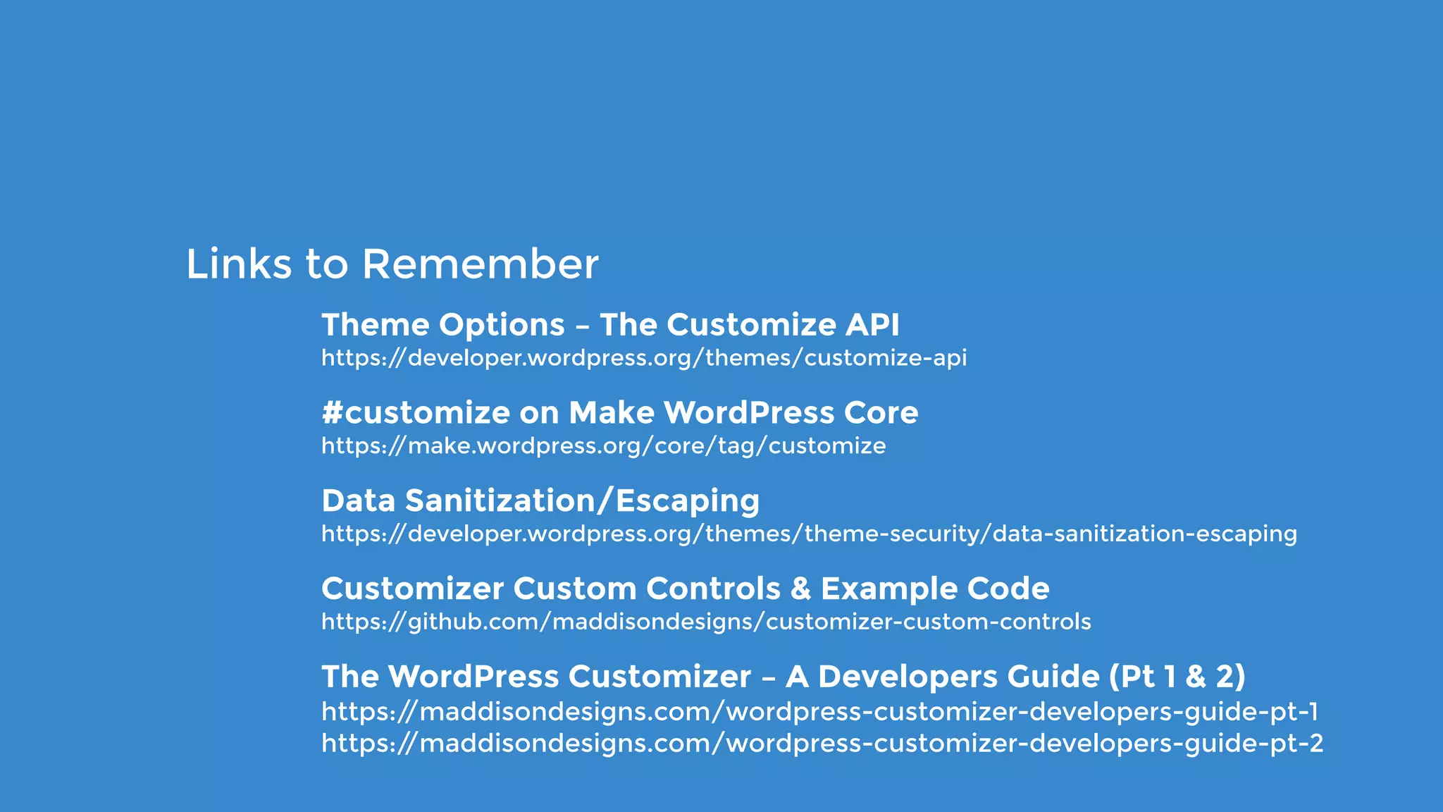 Theme Options – The Customize API 
https://developer.wordpress.org/themes/customize-api
#customize on Make WordPress Core 
https://make.wordpress.org/core/tag/customize
Data Sanitization/Escaping 
https://developer.wordpress.org/themes/theme-security/data-sanitization-escaping
Customizer Custom Controls & Example Code 
https://github.com/maddisondesigns/customizer-custom-controls
The WordPress Customizer – A Developers Guide (Pt 1 & 2) 
https://maddisondesigns.com/wordpress-customizer-developers-guide-pt-1 
https://maddisondesigns.com/wordpress-customizer-developers-guide-pt-2
Links to Remember
 